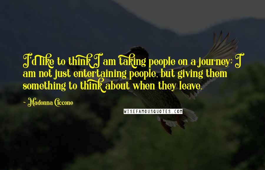 Madonna Ciccone Quotes: I'd like to think I am taking people on a journey; I am not just entertaining people, but giving them something to think about when they leave.