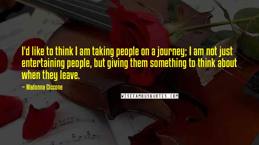 Madonna Ciccone Quotes: I'd like to think I am taking people on a journey; I am not just entertaining people, but giving them something to think about when they leave.