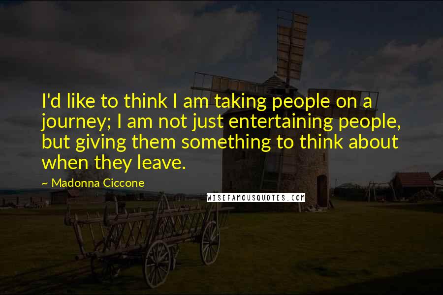 Madonna Ciccone Quotes: I'd like to think I am taking people on a journey; I am not just entertaining people, but giving them something to think about when they leave.