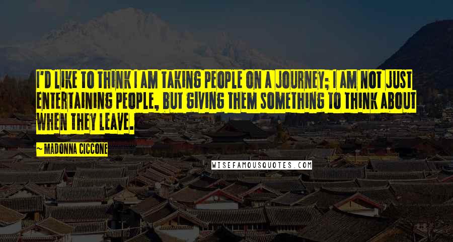 Madonna Ciccone Quotes: I'd like to think I am taking people on a journey; I am not just entertaining people, but giving them something to think about when they leave.