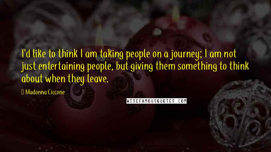 Madonna Ciccone Quotes: I'd like to think I am taking people on a journey; I am not just entertaining people, but giving them something to think about when they leave.