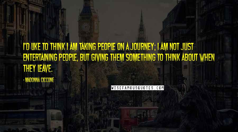 Madonna Ciccone Quotes: I'd like to think I am taking people on a journey; I am not just entertaining people, but giving them something to think about when they leave.