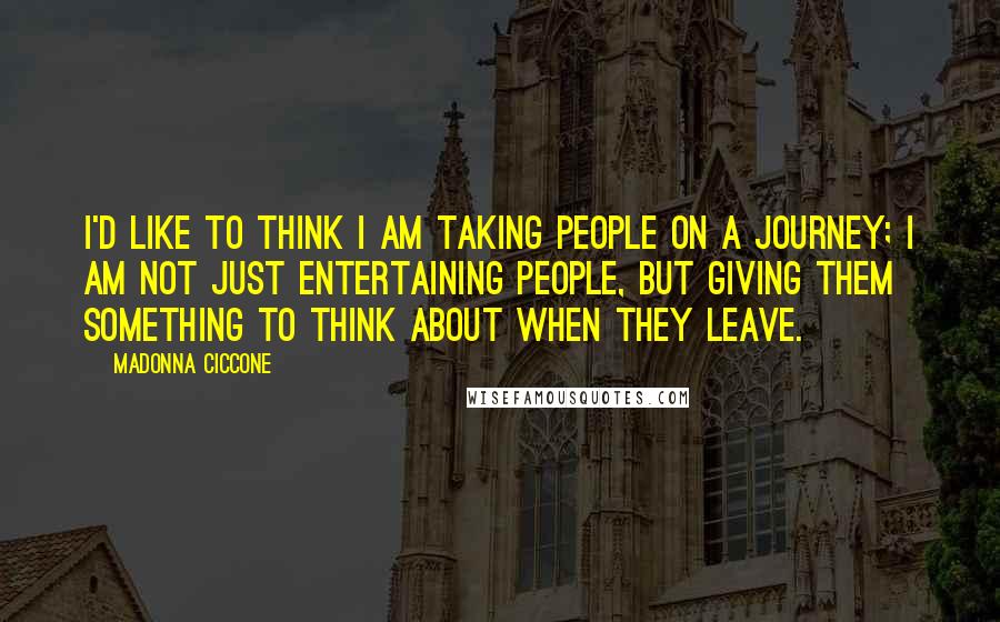 Madonna Ciccone Quotes: I'd like to think I am taking people on a journey; I am not just entertaining people, but giving them something to think about when they leave.