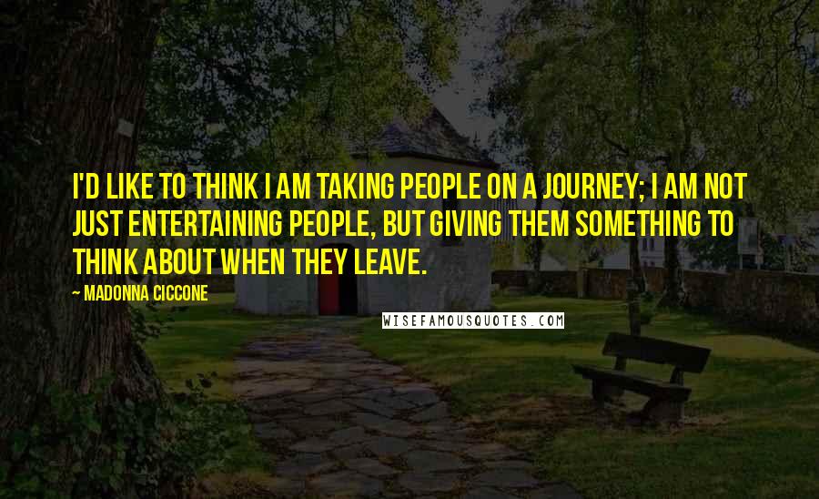 Madonna Ciccone Quotes: I'd like to think I am taking people on a journey; I am not just entertaining people, but giving them something to think about when they leave.