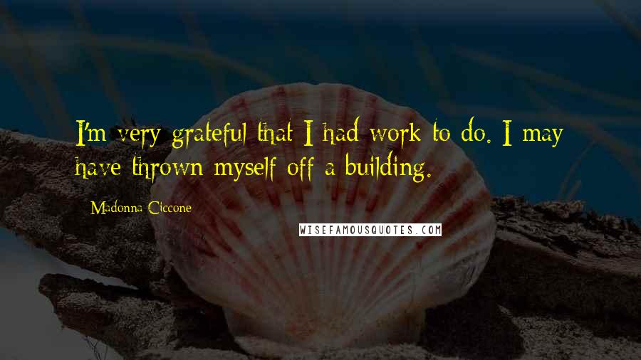 Madonna Ciccone Quotes: I'm very grateful that I had work to do. I may have thrown myself off a building.