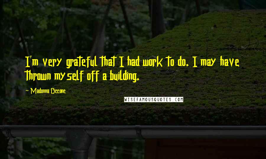 Madonna Ciccone Quotes: I'm very grateful that I had work to do. I may have thrown myself off a building.