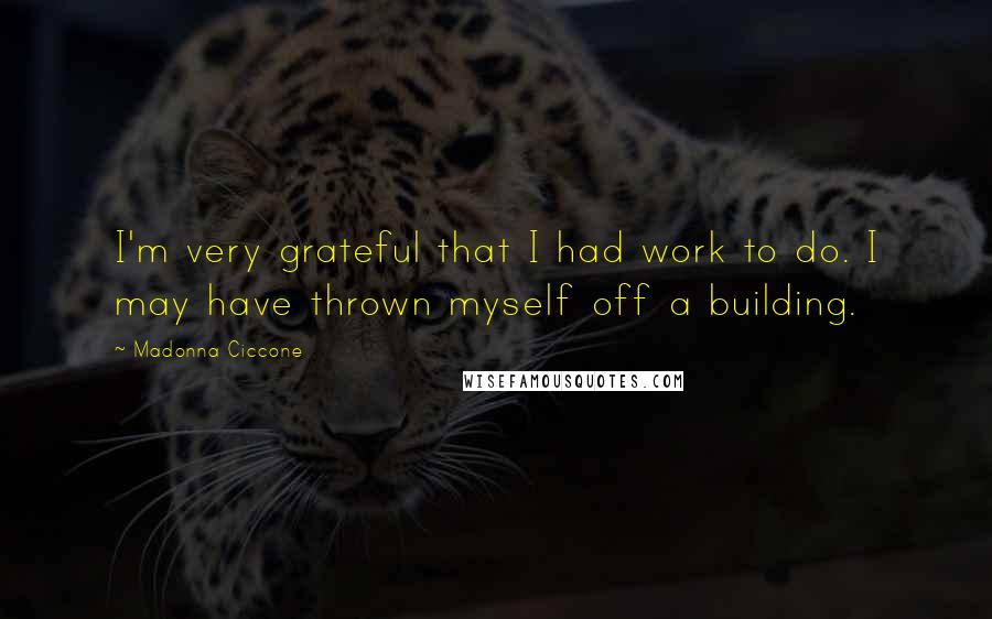 Madonna Ciccone Quotes: I'm very grateful that I had work to do. I may have thrown myself off a building.