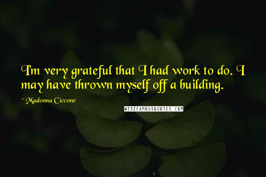 Madonna Ciccone Quotes: I'm very grateful that I had work to do. I may have thrown myself off a building.