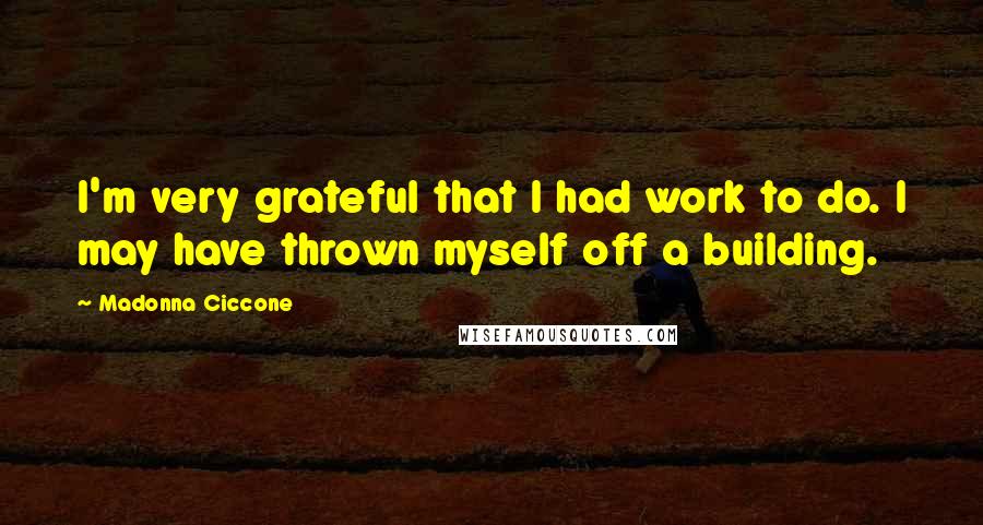 Madonna Ciccone Quotes: I'm very grateful that I had work to do. I may have thrown myself off a building.