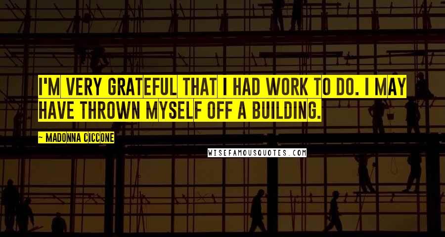 Madonna Ciccone Quotes: I'm very grateful that I had work to do. I may have thrown myself off a building.