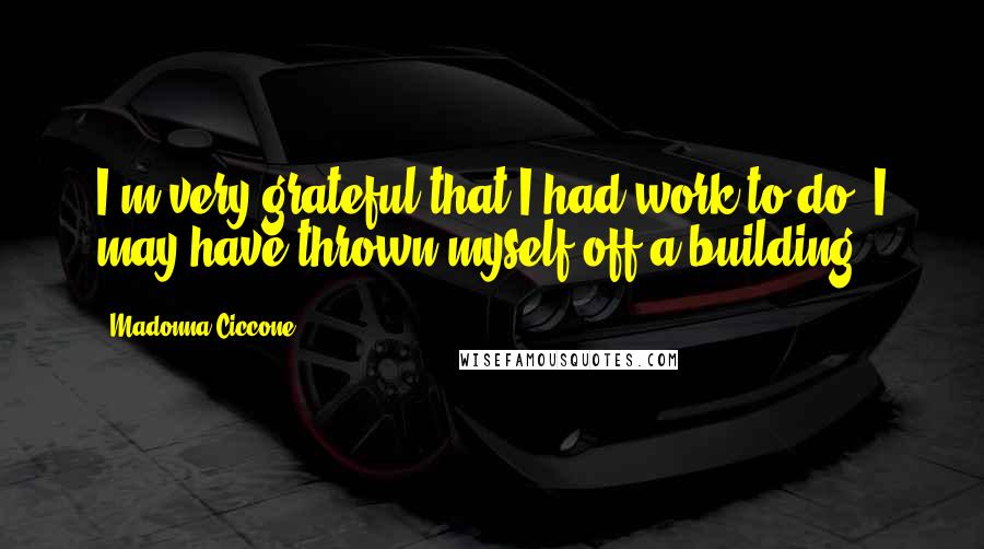 Madonna Ciccone Quotes: I'm very grateful that I had work to do. I may have thrown myself off a building.