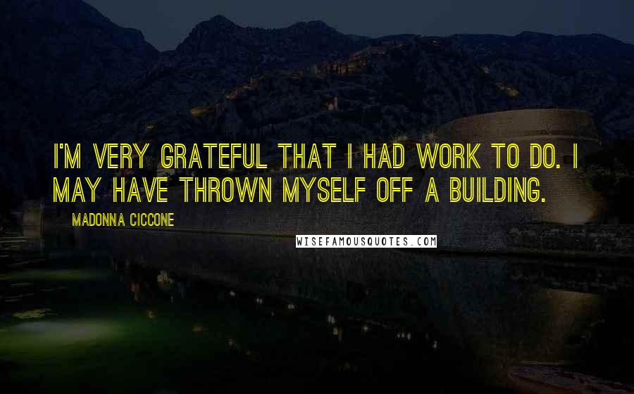 Madonna Ciccone Quotes: I'm very grateful that I had work to do. I may have thrown myself off a building.