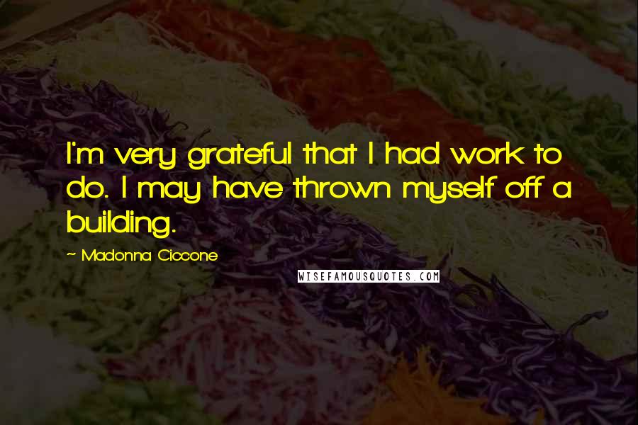 Madonna Ciccone Quotes: I'm very grateful that I had work to do. I may have thrown myself off a building.