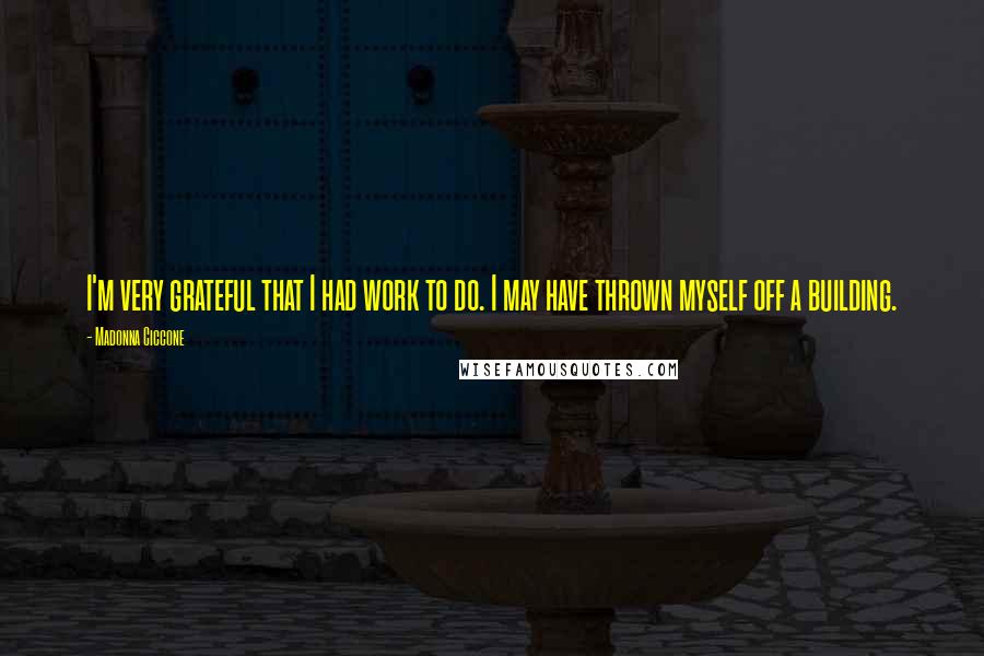 Madonna Ciccone Quotes: I'm very grateful that I had work to do. I may have thrown myself off a building.