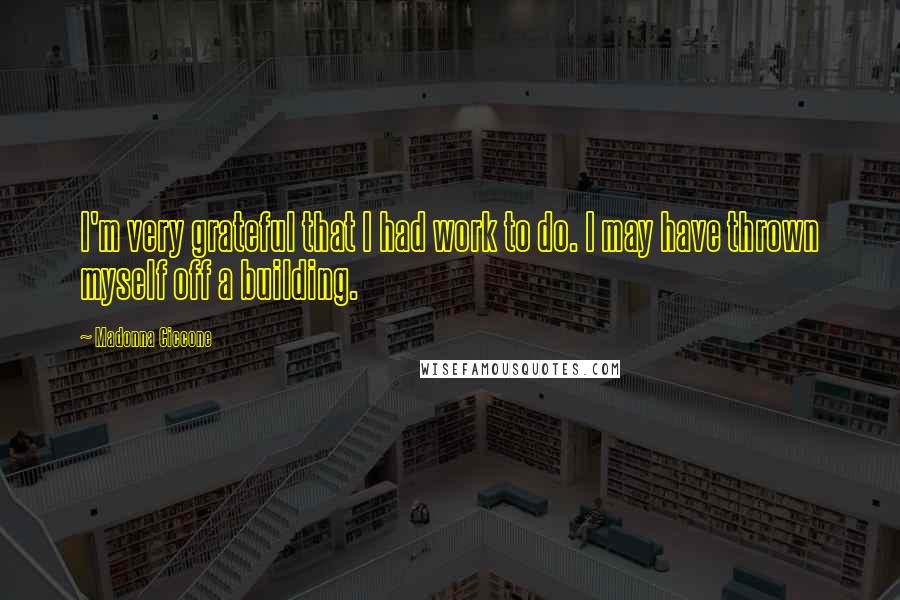 Madonna Ciccone Quotes: I'm very grateful that I had work to do. I may have thrown myself off a building.