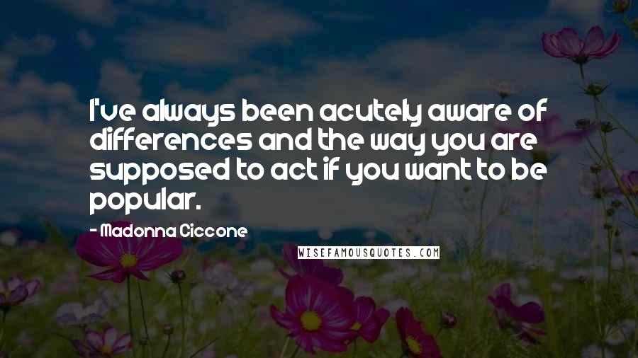 Madonna Ciccone Quotes: I've always been acutely aware of differences and the way you are supposed to act if you want to be popular.