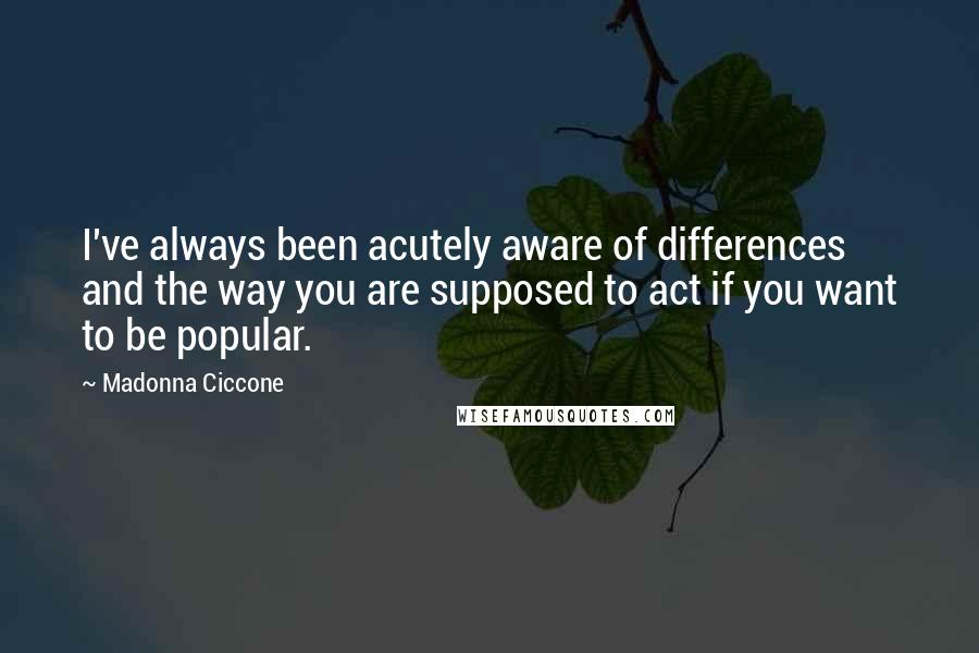 Madonna Ciccone Quotes: I've always been acutely aware of differences and the way you are supposed to act if you want to be popular.