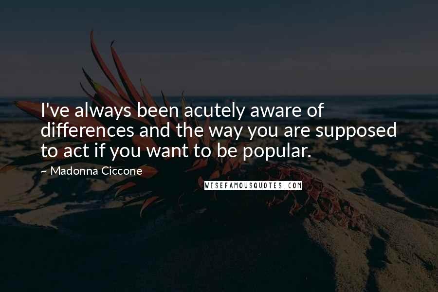 Madonna Ciccone Quotes: I've always been acutely aware of differences and the way you are supposed to act if you want to be popular.