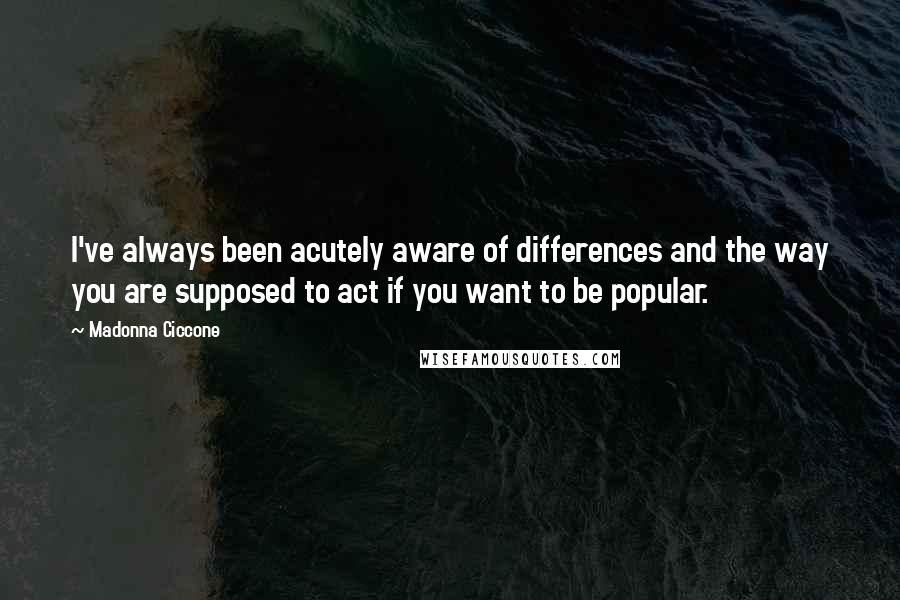 Madonna Ciccone Quotes: I've always been acutely aware of differences and the way you are supposed to act if you want to be popular.