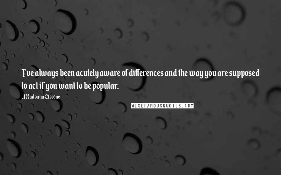 Madonna Ciccone Quotes: I've always been acutely aware of differences and the way you are supposed to act if you want to be popular.