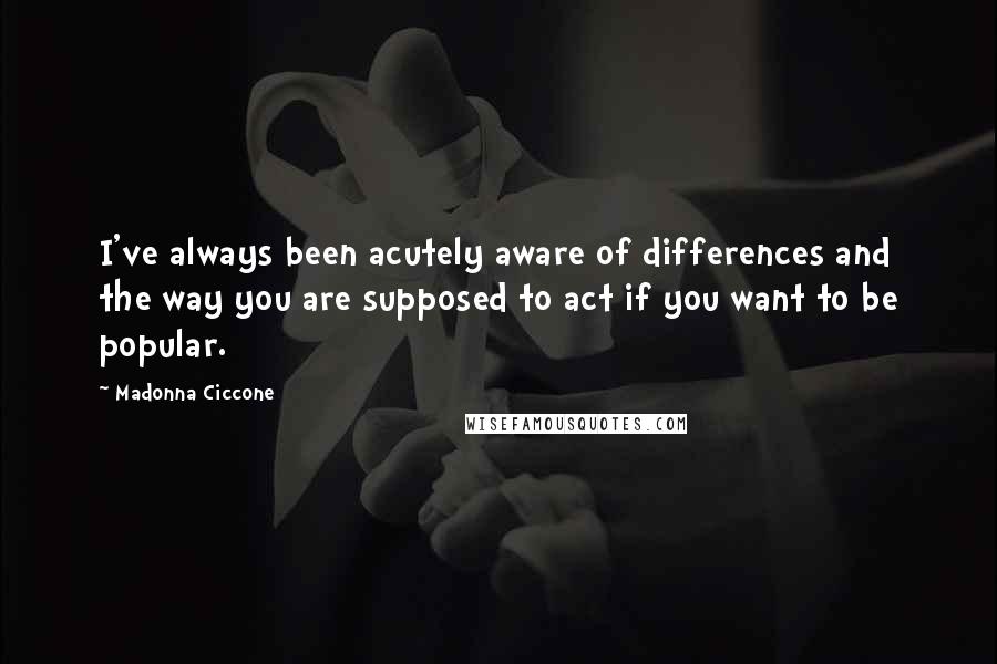 Madonna Ciccone Quotes: I've always been acutely aware of differences and the way you are supposed to act if you want to be popular.