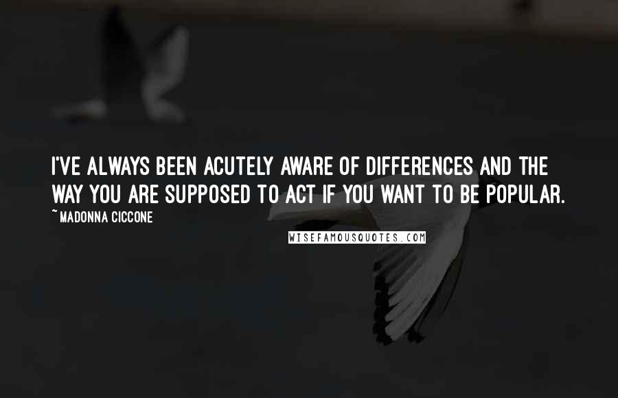 Madonna Ciccone Quotes: I've always been acutely aware of differences and the way you are supposed to act if you want to be popular.