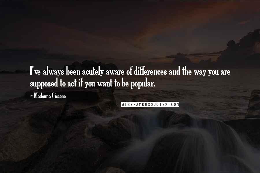 Madonna Ciccone Quotes: I've always been acutely aware of differences and the way you are supposed to act if you want to be popular.