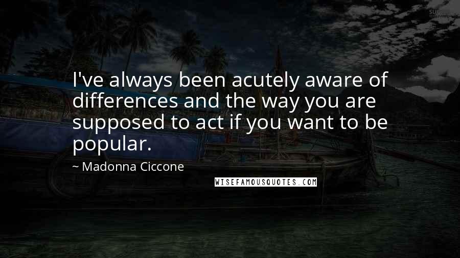 Madonna Ciccone Quotes: I've always been acutely aware of differences and the way you are supposed to act if you want to be popular.