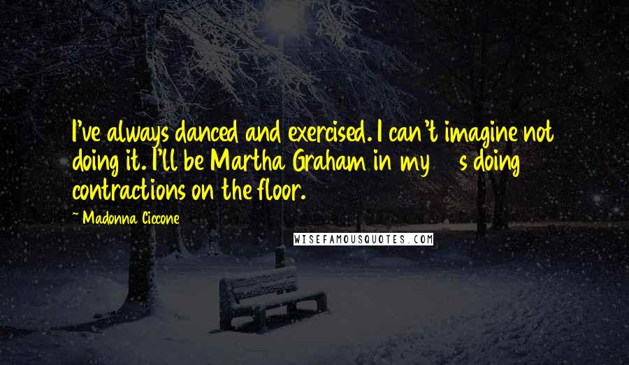 Madonna Ciccone Quotes: I've always danced and exercised. I can't imagine not doing it. I'll be Martha Graham in my 90s doing contractions on the floor.