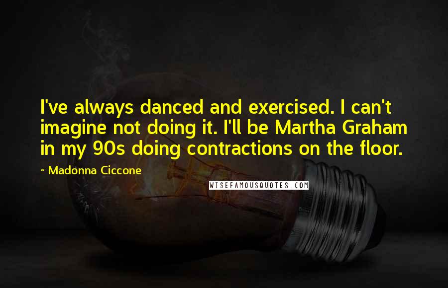 Madonna Ciccone Quotes: I've always danced and exercised. I can't imagine not doing it. I'll be Martha Graham in my 90s doing contractions on the floor.