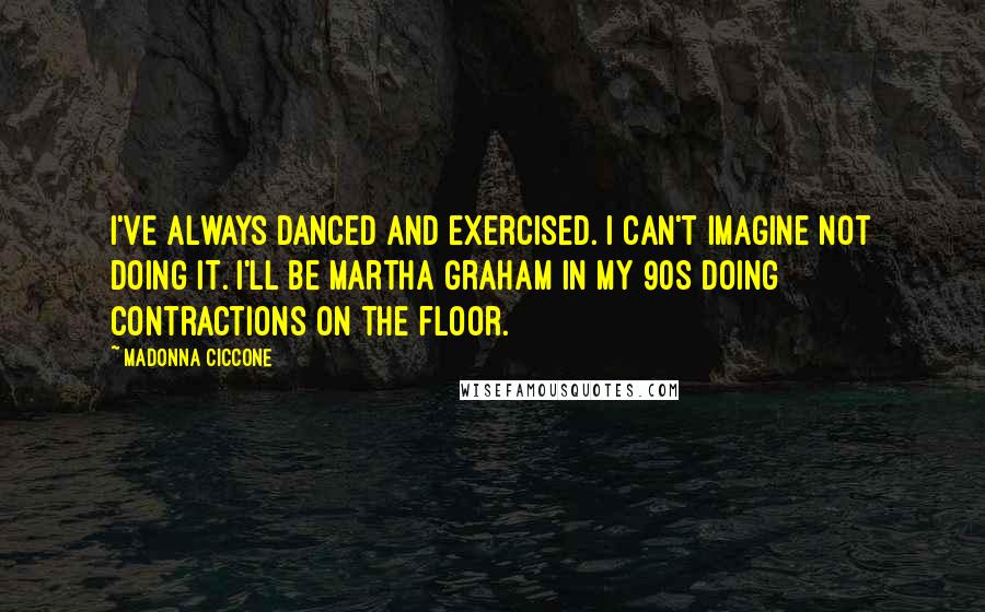 Madonna Ciccone Quotes: I've always danced and exercised. I can't imagine not doing it. I'll be Martha Graham in my 90s doing contractions on the floor.