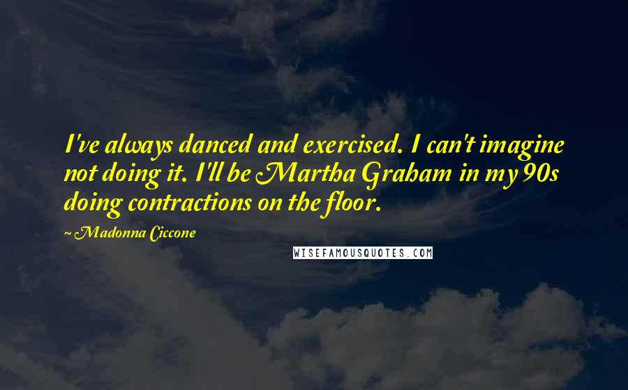 Madonna Ciccone Quotes: I've always danced and exercised. I can't imagine not doing it. I'll be Martha Graham in my 90s doing contractions on the floor.