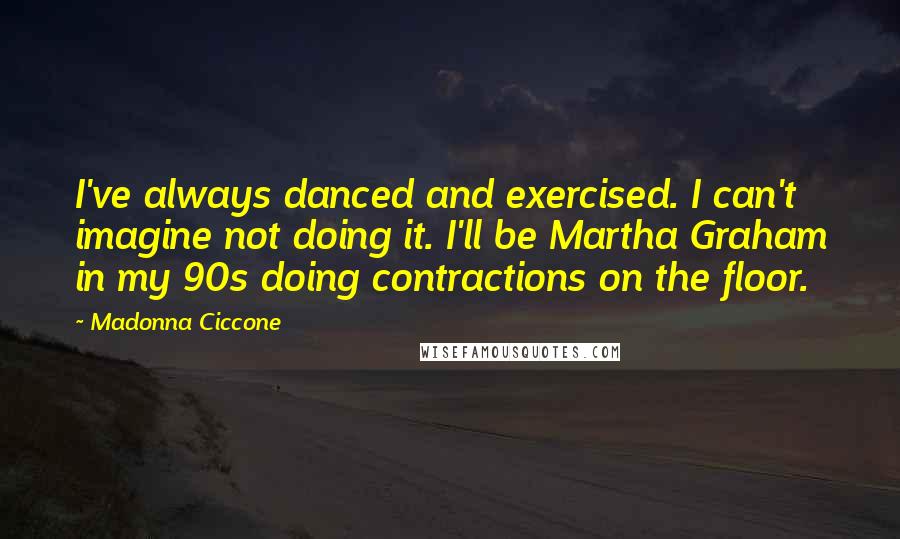 Madonna Ciccone Quotes: I've always danced and exercised. I can't imagine not doing it. I'll be Martha Graham in my 90s doing contractions on the floor.