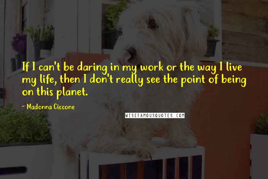 Madonna Ciccone Quotes: If I can't be daring in my work or the way I live my life, then I don't really see the point of being on this planet.