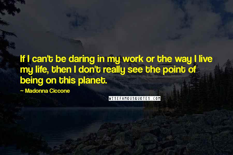 Madonna Ciccone Quotes: If I can't be daring in my work or the way I live my life, then I don't really see the point of being on this planet.