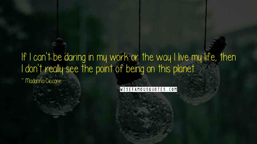 Madonna Ciccone Quotes: If I can't be daring in my work or the way I live my life, then I don't really see the point of being on this planet.