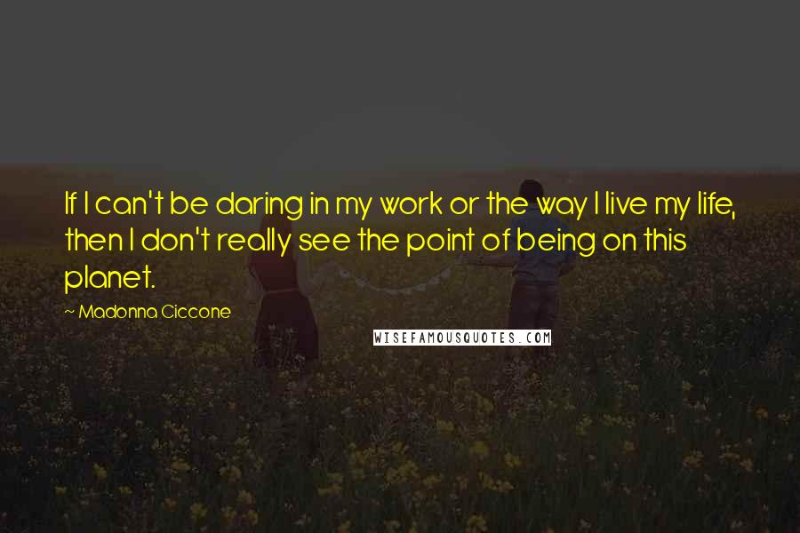 Madonna Ciccone Quotes: If I can't be daring in my work or the way I live my life, then I don't really see the point of being on this planet.