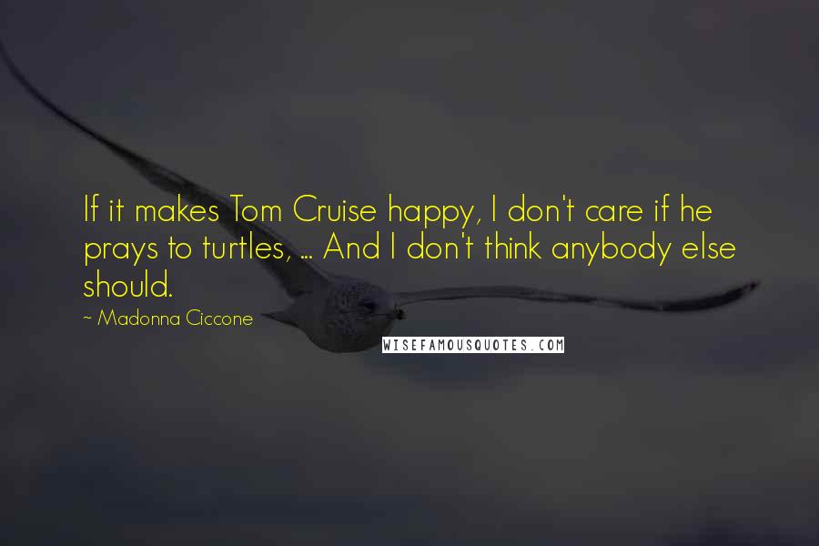 Madonna Ciccone Quotes: If it makes Tom Cruise happy, I don't care if he prays to turtles, ... And I don't think anybody else should.