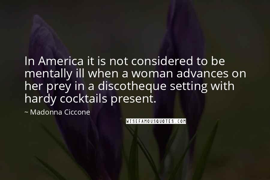 Madonna Ciccone Quotes: In America it is not considered to be mentally ill when a woman advances on her prey in a discotheque setting with hardy cocktails present.