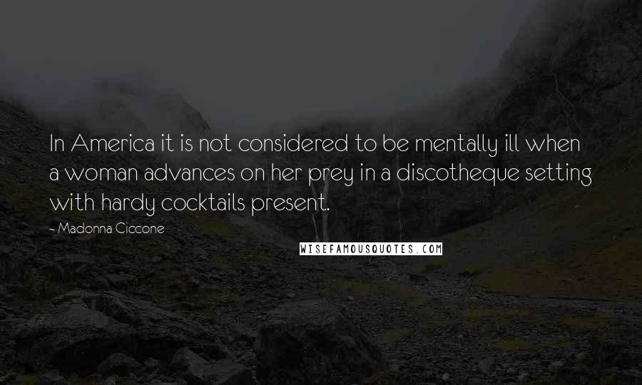 Madonna Ciccone Quotes: In America it is not considered to be mentally ill when a woman advances on her prey in a discotheque setting with hardy cocktails present.