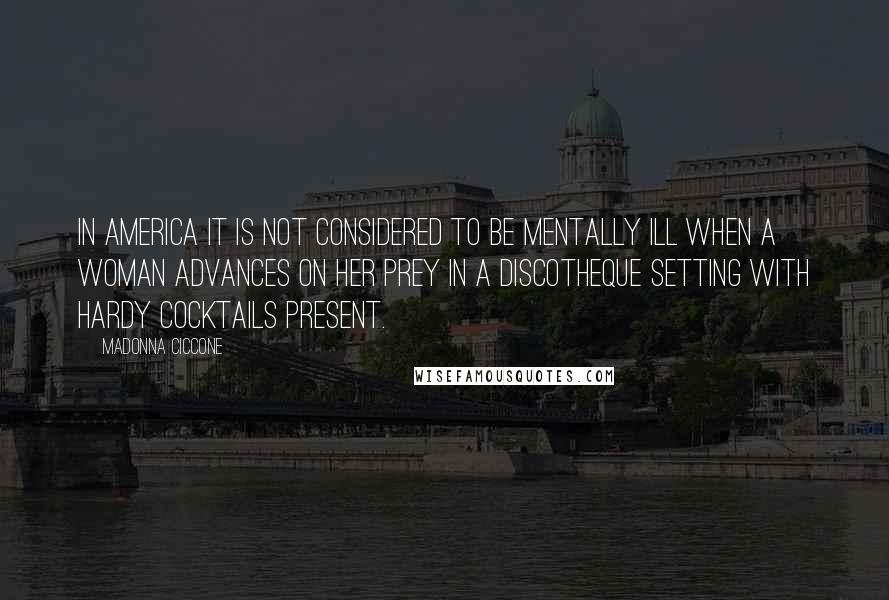 Madonna Ciccone Quotes: In America it is not considered to be mentally ill when a woman advances on her prey in a discotheque setting with hardy cocktails present.