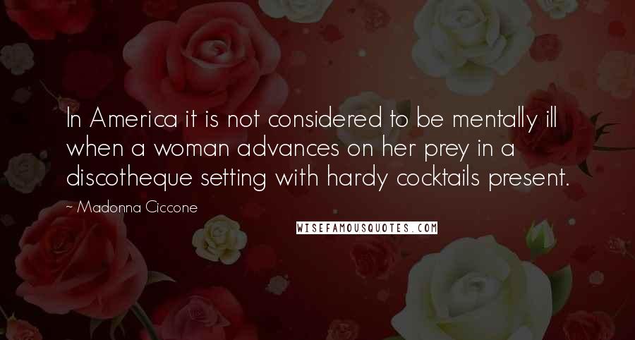 Madonna Ciccone Quotes: In America it is not considered to be mentally ill when a woman advances on her prey in a discotheque setting with hardy cocktails present.