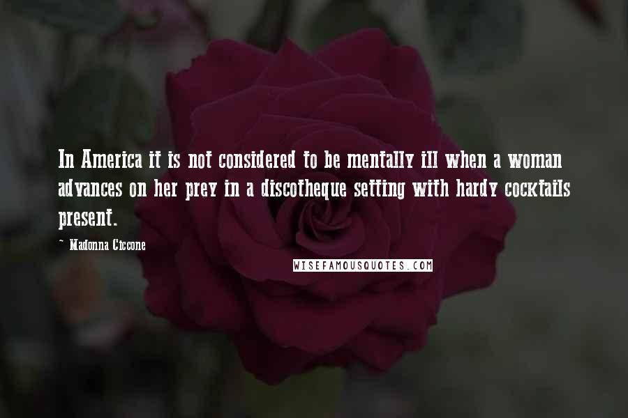 Madonna Ciccone Quotes: In America it is not considered to be mentally ill when a woman advances on her prey in a discotheque setting with hardy cocktails present.