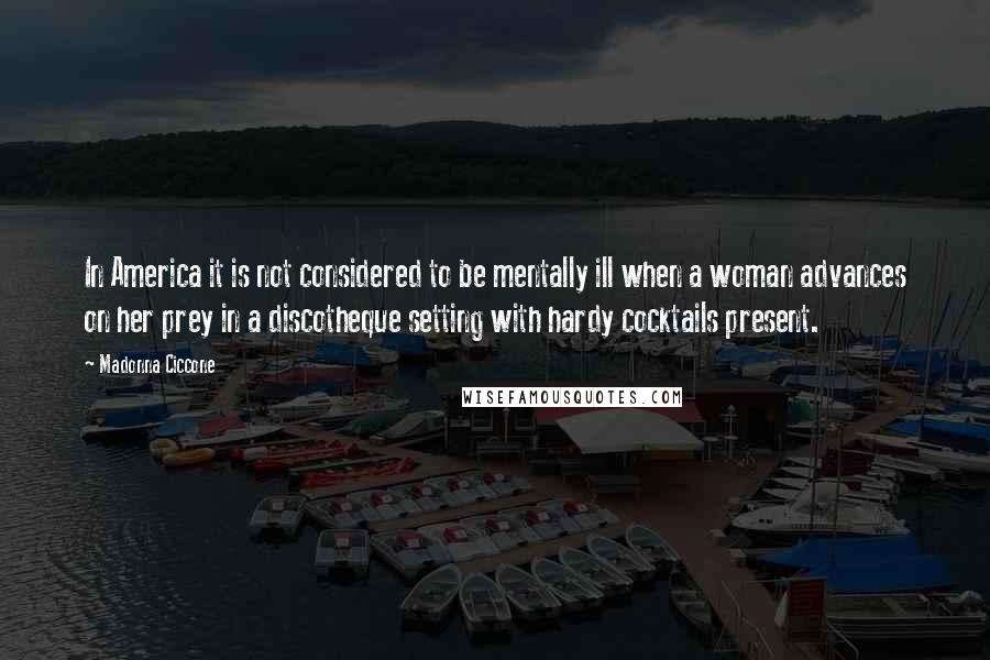 Madonna Ciccone Quotes: In America it is not considered to be mentally ill when a woman advances on her prey in a discotheque setting with hardy cocktails present.