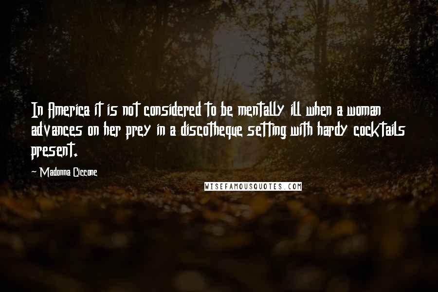 Madonna Ciccone Quotes: In America it is not considered to be mentally ill when a woman advances on her prey in a discotheque setting with hardy cocktails present.