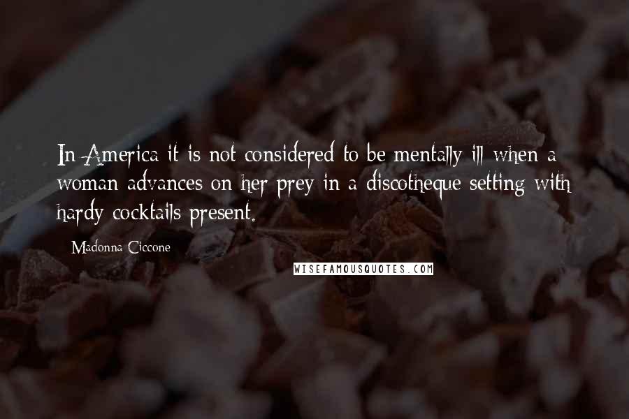 Madonna Ciccone Quotes: In America it is not considered to be mentally ill when a woman advances on her prey in a discotheque setting with hardy cocktails present.