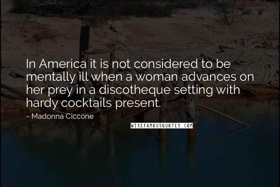 Madonna Ciccone Quotes: In America it is not considered to be mentally ill when a woman advances on her prey in a discotheque setting with hardy cocktails present.