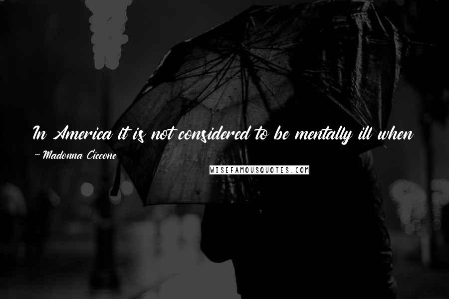 Madonna Ciccone Quotes: In America it is not considered to be mentally ill when a woman advances on her prey in a discotheque setting with hardy cocktails present.