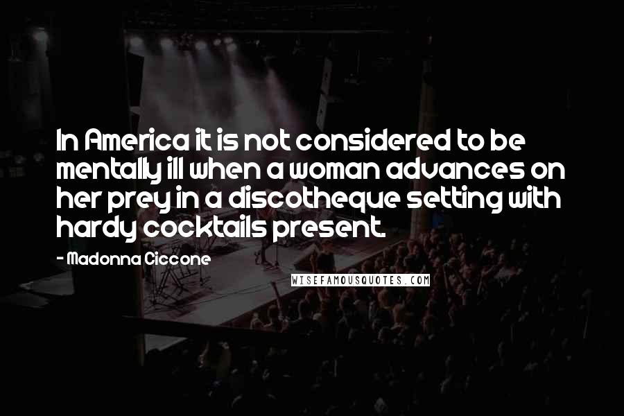 Madonna Ciccone Quotes: In America it is not considered to be mentally ill when a woman advances on her prey in a discotheque setting with hardy cocktails present.