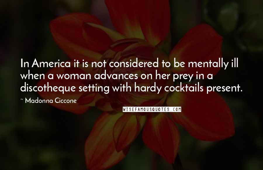 Madonna Ciccone Quotes: In America it is not considered to be mentally ill when a woman advances on her prey in a discotheque setting with hardy cocktails present.